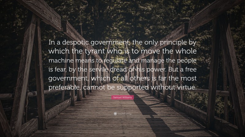 Samuel Williams Quote: “In a despotic government, the only principle by which the tyrant who is to move the whole machine means to regulate and manage the people is fear, by the servile dread of his power. But a free government, which of all others is far the most preferable, cannot be supported without virtue.”