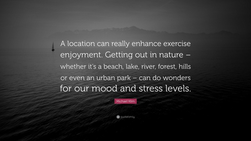Michael Klim Quote: “A location can really enhance exercise enjoyment. Getting out in nature – whether it’s a beach, lake, river, forest, hills or even an urban park – can do wonders for our mood and stress levels.”