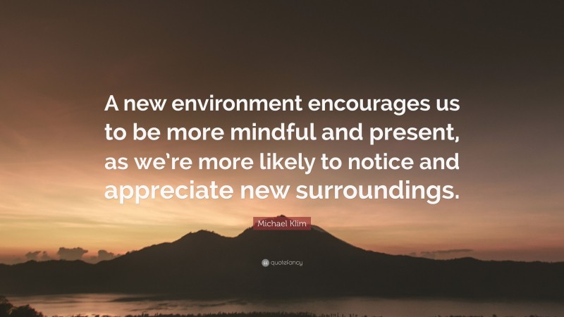 Michael Klim Quote: “A new environment encourages us to be more mindful and present, as we’re more likely to notice and appreciate new surroundings.”