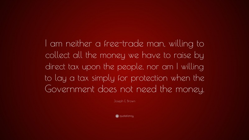 Joseph E. Brown Quote: “I am neither a free-trade man, willing to collect all the money we have to raise by direct tax upon the people, nor am I willing to lay a tax simply for protection when the Government does not need the money.”