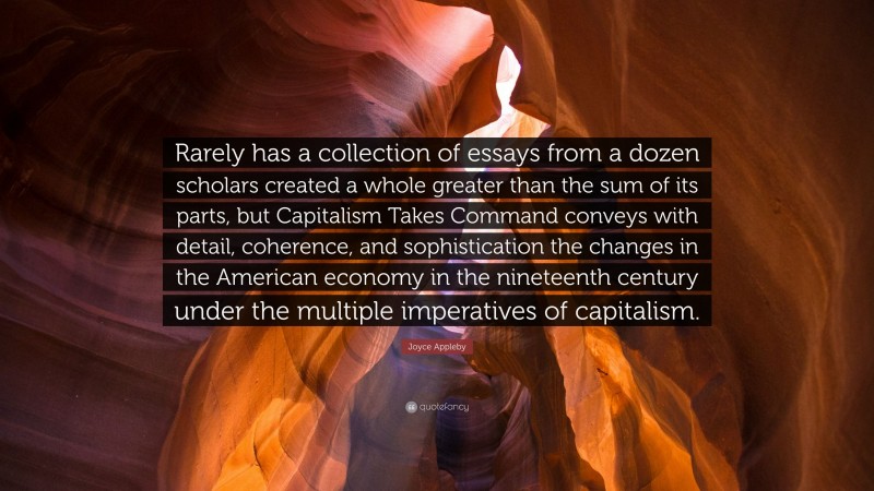 Joyce Appleby Quote: “Rarely has a collection of essays from a dozen scholars created a whole greater than the sum of its parts, but Capitalism Takes Command conveys with detail, coherence, and sophistication the changes in the American economy in the nineteenth century under the multiple imperatives of capitalism.”