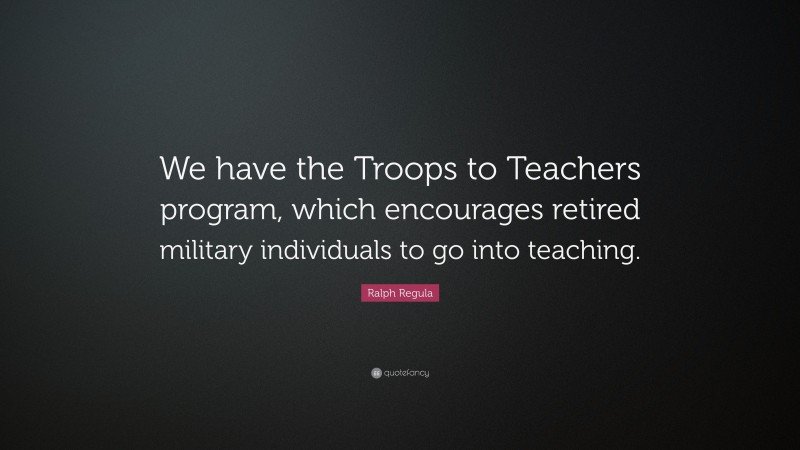 Ralph Regula Quote: “We have the Troops to Teachers program, which encourages retired military individuals to go into teaching.”