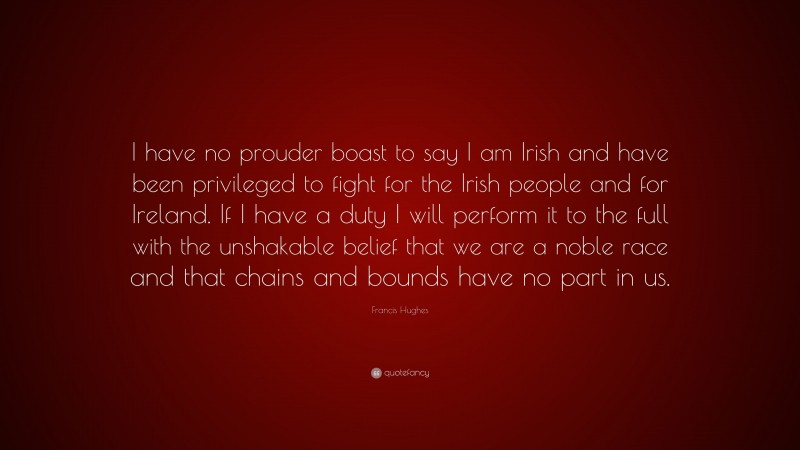 Francis Hughes Quote: “I have no prouder boast to say I am Irish and have been privileged to fight for the Irish people and for Ireland. If I have a duty I will perform it to the full with the unshakable belief that we are a noble race and that chains and bounds have no part in us.”