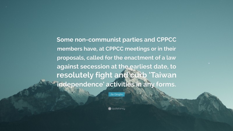 Jia Qinglin Quote: “Some non-communist parties and CPPCC members have, at CPPCC meetings or in their proposals, called for the enactment of a law against secession at the earliest date, to resolutely fight and curb ‘Taiwan independence’ activities in any forms.”