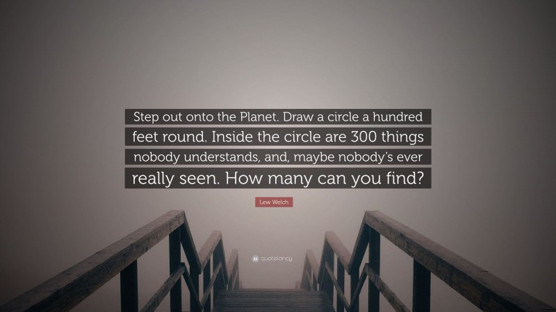 Lew Welch Quote: “Step out onto the Planet. Draw a circle a hundred feet round. Inside the circle are 300 things nobody understands, and, maybe nobody’s ever really seen. How many can you find?”