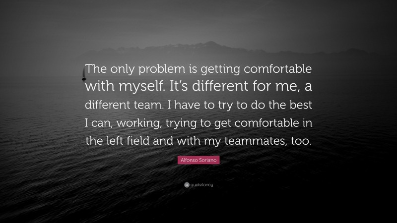 Alfonso Soriano Quote: “The only problem is getting comfortable with myself. It’s different for me, a different team. I have to try to do the best I can, working, trying to get comfortable in the left field and with my teammates, too.”