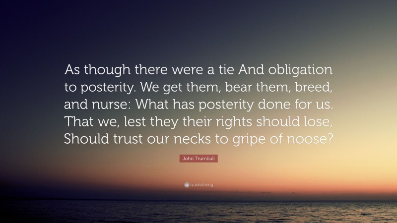 John Trumbull Quote: “As though there were a tie And obligation to posterity. We get them, bear them, breed, and nurse: What has posterity done for us. That we, lest they their rights should lose, Should trust our necks to gripe of noose?”