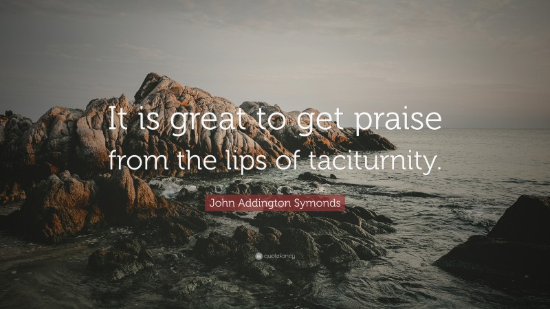 John Addington Symonds Quote: “It is great to get praise from the lips of taciturnity.”