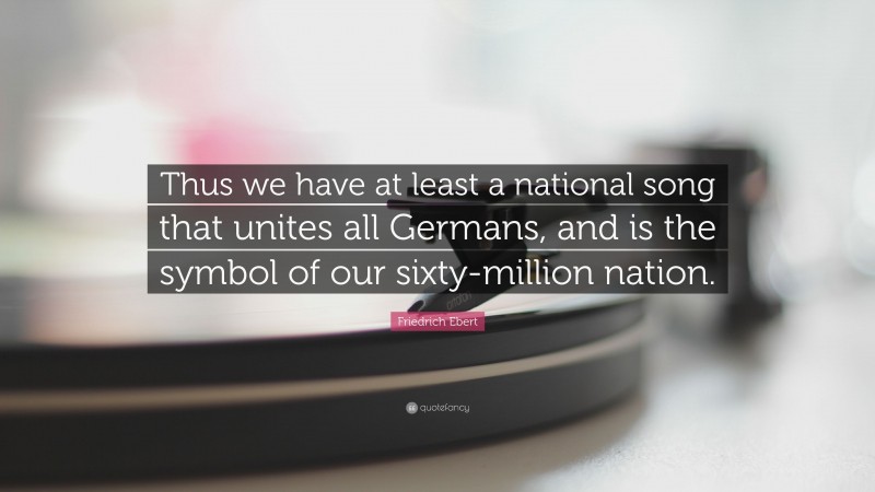 Friedrich Ebert Quote: “Thus we have at least a national song that unites all Germans, and is the symbol of our sixty-million nation.”