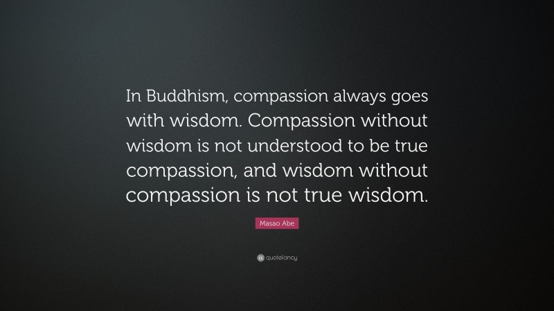 Masao Abe Quote: “In Buddhism, compassion always goes with wisdom. Compassion without wisdom is not understood to be true compassion, and wisdom without compassion is not true wisdom.”