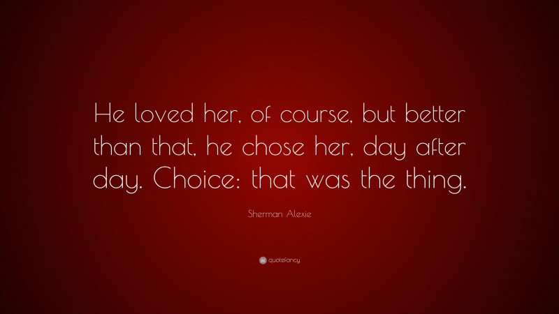 Sherman Alexie Quote: “He loved her, of course, but better than that, he chose her, day after day. Choice: that was the thing.”