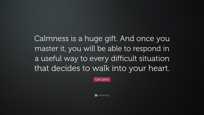 Geri Larkin Quote: “Calmness is a huge gift. And once you master it, you will be able to respond in a useful way to every difficult situation that decides to walk into your heart.”