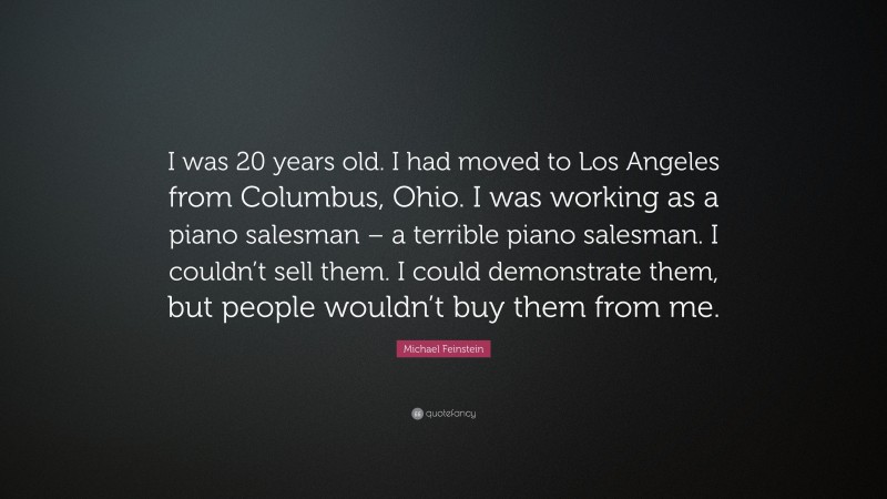 Michael Feinstein Quote: “I was 20 years old. I had moved to Los Angeles from Columbus, Ohio. I was working as a piano salesman – a terrible piano salesman. I couldn’t sell them. I could demonstrate them, but people wouldn’t buy them from me.”