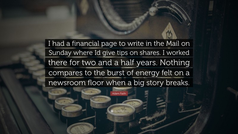 Adam Faith Quote: “I had a financial page to write in the Mail on Sunday where Id give tips on shares. I worked there for two and a half years. Nothing compares to the burst of energy felt on a newsroom floor when a big story breaks.”