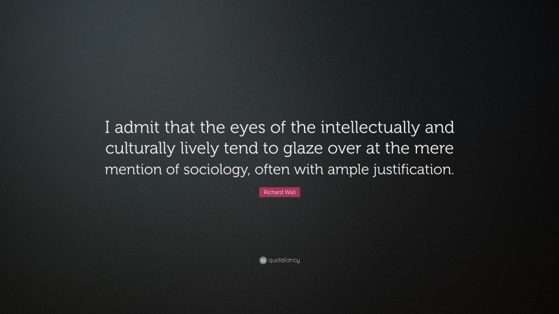 Richard Wall Quote: “I admit that the eyes of the intellectually and culturally lively tend to glaze over at the mere mention of sociology, often with ample justification.”