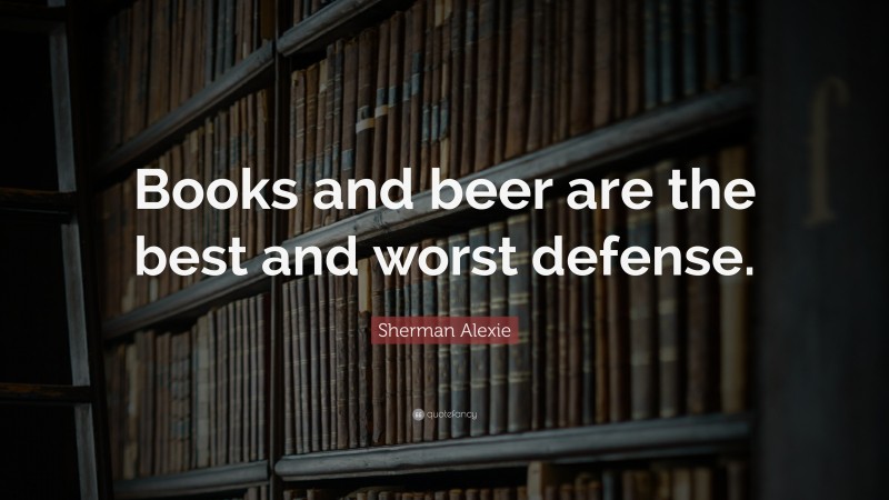 Sherman Alexie Quote: “Books and beer are the best and worst defense.”