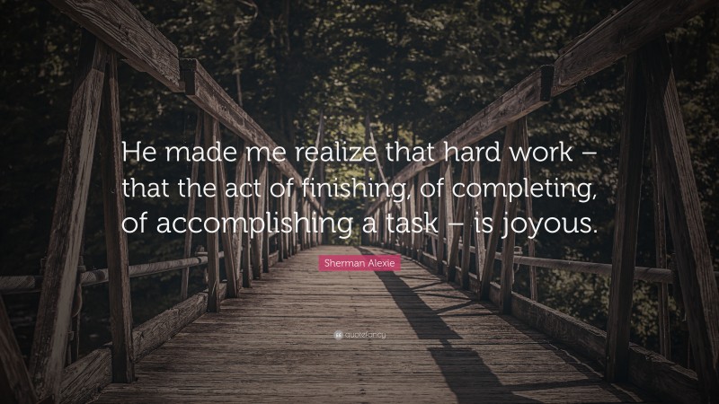 Sherman Alexie Quote: “He made me realize that hard work – that the act of finishing, of completing, of accomplishing a task – is joyous.”