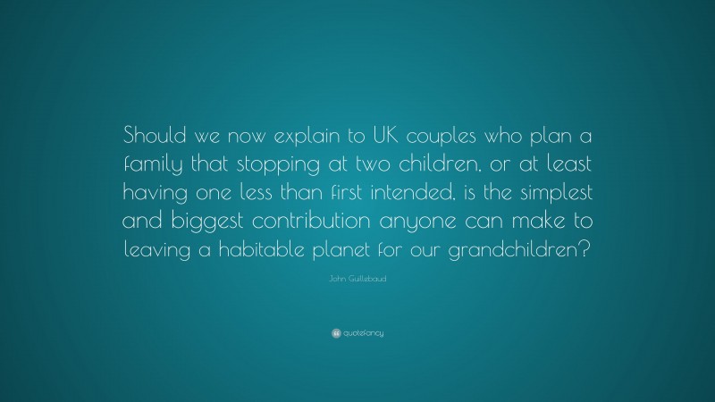 John Guillebaud Quote: “Should we now explain to UK couples who plan a family that stopping at two children, or at least having one less than first intended, is the simplest and biggest contribution anyone can make to leaving a habitable planet for our grandchildren?”