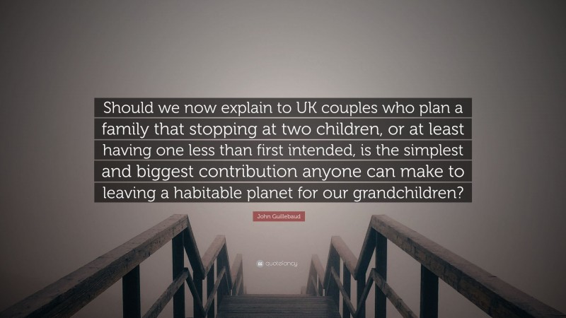 John Guillebaud Quote: “Should we now explain to UK couples who plan a family that stopping at two children, or at least having one less than first intended, is the simplest and biggest contribution anyone can make to leaving a habitable planet for our grandchildren?”