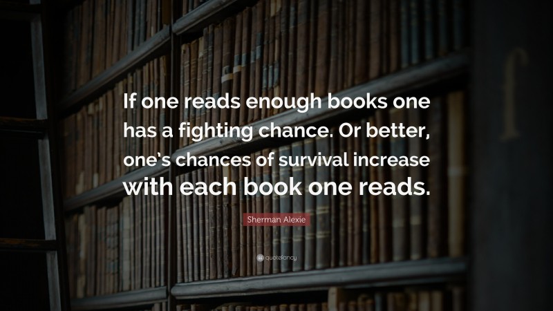 Sherman Alexie Quote: “If one reads enough books one has a fighting chance. Or better, one’s chances of survival increase with each book one reads.”
