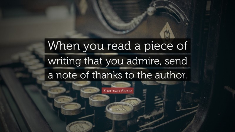 Sherman Alexie Quote: “When you read a piece of writing that you admire, send a note of thanks to the author.”