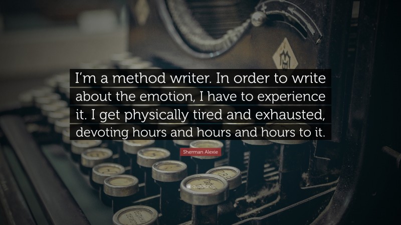 Sherman Alexie Quote: “I’m a method writer. In order to write about the emotion, I have to experience it. I get physically tired and exhausted, devoting hours and hours and hours to it.”