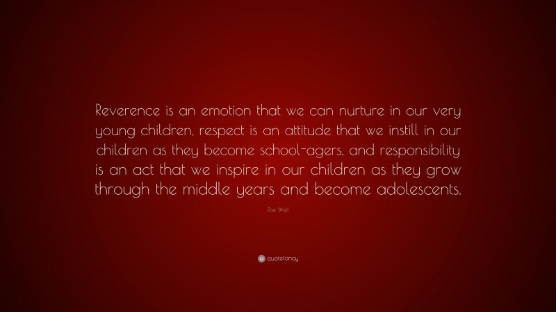Zoe Weil Quote: “Reverence is an emotion that we can nurture in our very young children, respect is an attitude that we instill in our children as they become school-agers, and responsibility is an act that we inspire in our children as they grow through the middle years and become adolescents.”
