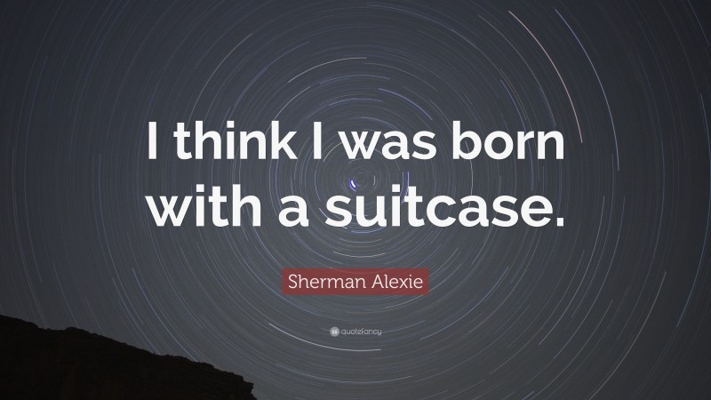 Sherman Alexie Quote: “I think I was born with a suitcase.”