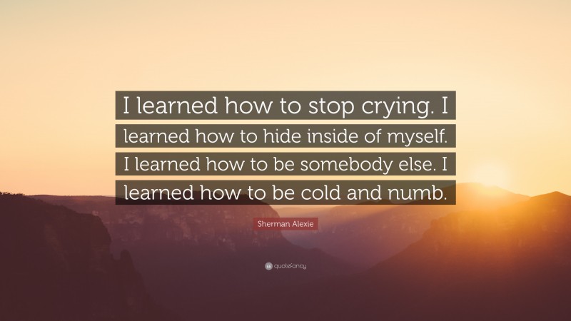 Sherman Alexie Quote: “I learned how to stop crying. I learned how to hide inside of myself. I learned how to be somebody else. I learned how to be cold and numb.”