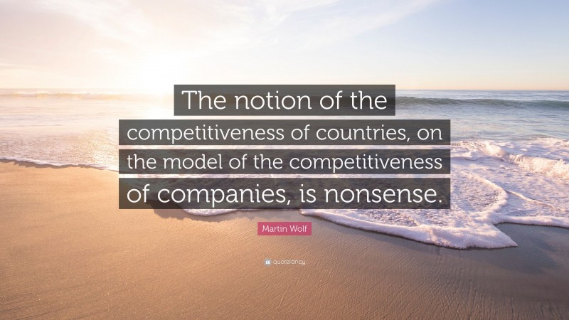 Martin Wolf Quote: “The notion of the competitiveness of countries, on the model of the competitiveness of companies, is nonsense.”