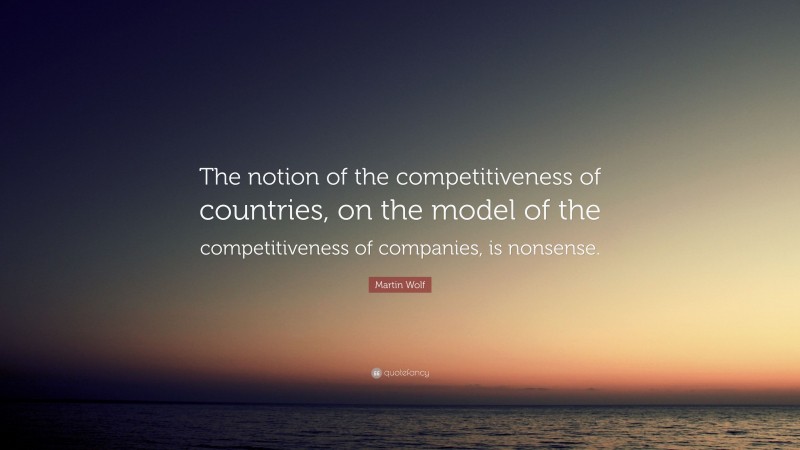 Martin Wolf Quote: “The notion of the competitiveness of countries, on the model of the competitiveness of companies, is nonsense.”