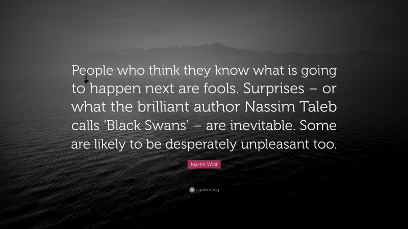 Martin Wolf Quote: “People who think they know what is going to happen next are fools. Surprises – or what the brilliant author Nassim Taleb calls ‘Black Swans’ – are inevitable. Some are likely to be desperately unpleasant too.”
