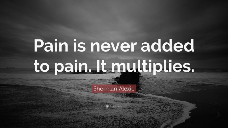 Sherman Alexie Quote: “Pain is never added to pain. It multiplies.”