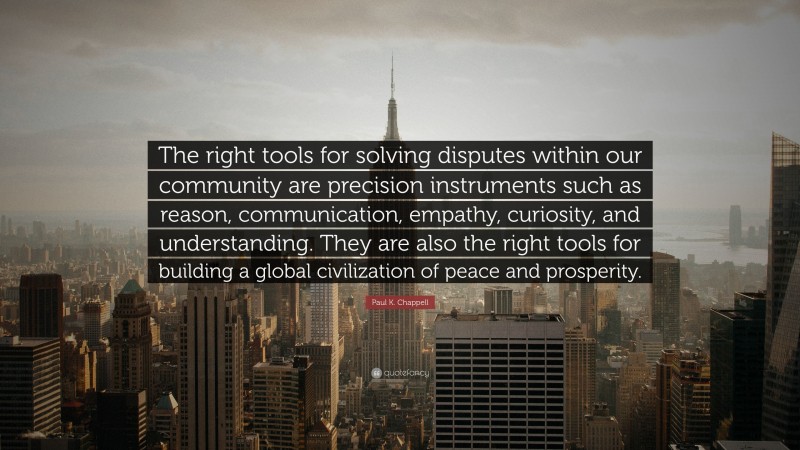 Paul K. Chappell Quote: “The right tools for solving disputes within our community are precision instruments such as reason, communication, empathy, curiosity, and understanding. They are also the right tools for building a global civilization of peace and prosperity.”