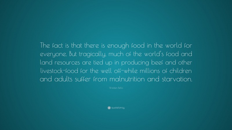 Walden Bello Quote: “The fact is that there is enough food in the world for everyone. But tragically, much of the world’s food and land resources are tied up in producing beef and other livestock-food for the well off-while millions of children and adults suffer from malnutrition and starvation.”