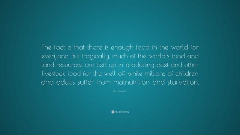 Walden Bello Quote: “The fact is that there is enough food in the world for everyone. But tragically, much of the world’s food and land resources are tied up in producing beef and other livestock-food for the well off-while millions of children and adults suffer from malnutrition and starvation.”