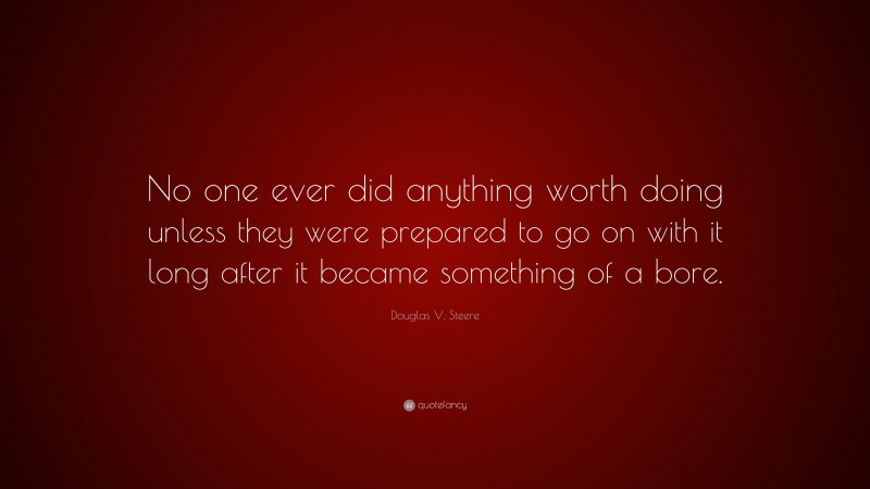 Douglas V. Steere Quote: “No one ever did anything worth doing unless they were prepared to go on with it long after it became something of a bore.”