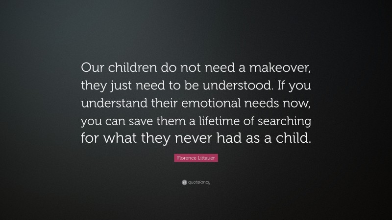 Florence Littauer Quote: “Our children do not need a makeover, they just need to be understood. If you understand their emotional needs now, you can save them a lifetime of searching for what they never had as a child.”