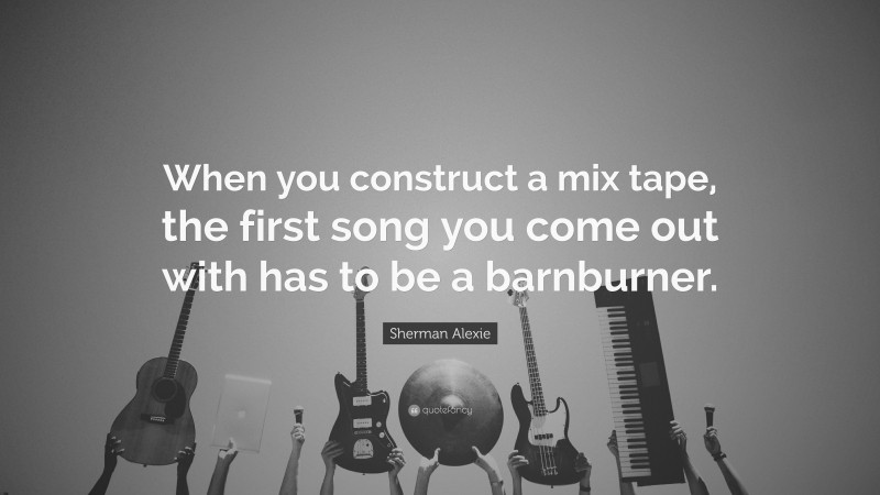Sherman Alexie Quote: “When you construct a mix tape, the first song you come out with has to be a barnburner.”
