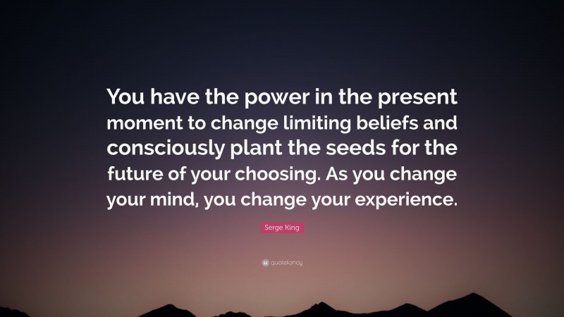 Serge King Quote: “You have the power in the present moment to change limiting beliefs and consciously plant the seeds for the future of your choosing. As you change your mind, you change your experience.”