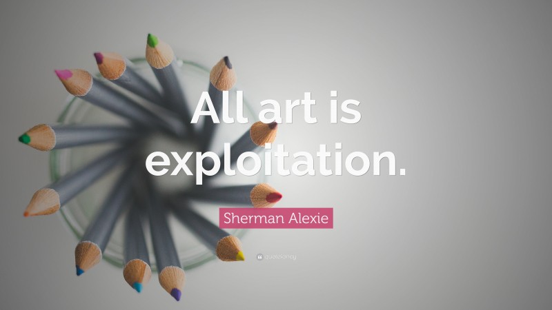 Sherman Alexie Quote: “All art is exploitation.”