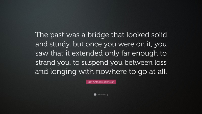 Bret Anthony Johnston Quote: “The past was a bridge that looked solid and sturdy, but once you were on it, you saw that it extended only far enough to strand you, to suspend you between loss and longing with nowhere to go at all.”