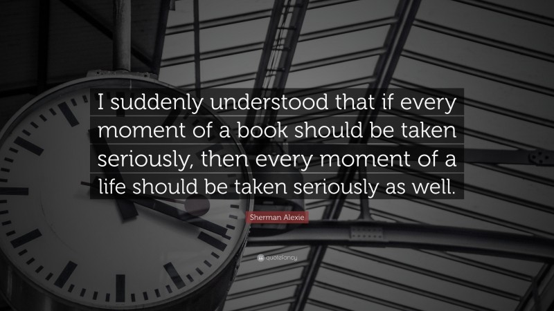 Sherman Alexie Quote: “I suddenly understood that if every moment of a book should be taken seriously, then every moment of a life should be taken seriously as well.”