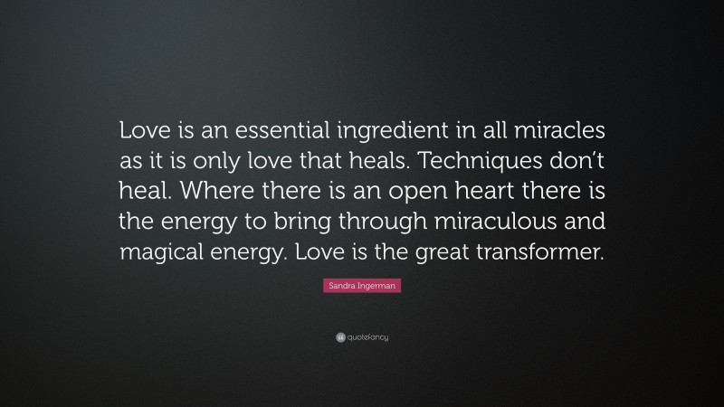 Sandra Ingerman Quote: “Love is an essential ingredient in all miracles as it is only love that heals. Techniques don’t heal. Where there is an open heart there is the energy to bring through miraculous and magical energy. Love is the great transformer.”