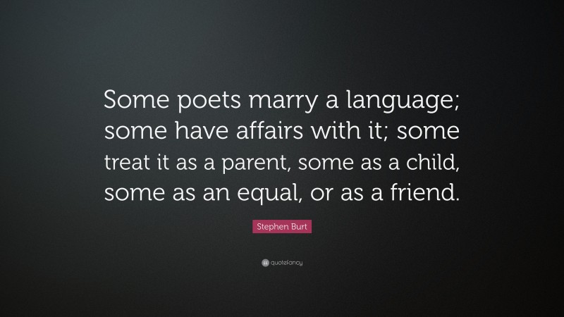 Stephen Burt Quote: “Some poets marry a language; some have affairs with it; some treat it as a parent, some as a child, some as an equal, or as a friend.”