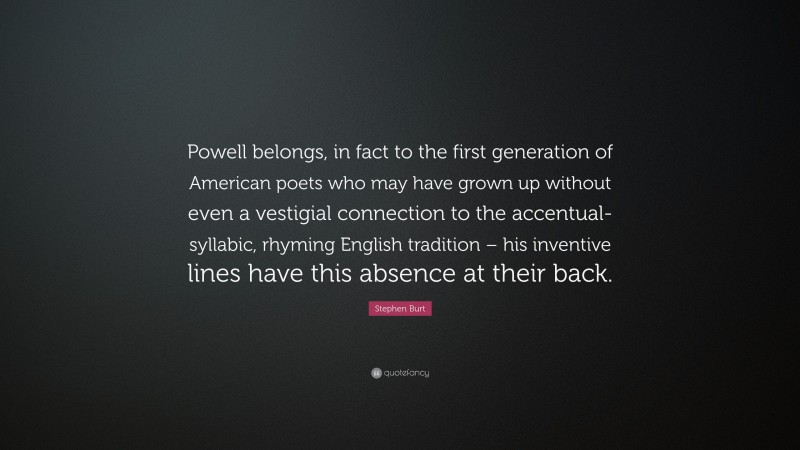 Stephen Burt Quote: “Powell belongs, in fact to the first generation of American poets who may have grown up without even a vestigial connection to the accentual-syllabic, rhyming English tradition – his inventive lines have this absence at their back.”