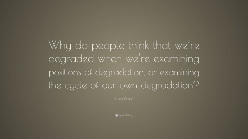 Chris Kraus Quote: “Why do people think that we’re degraded when we’re examining positions of degradation, or examining the cycle of our own degradation?”