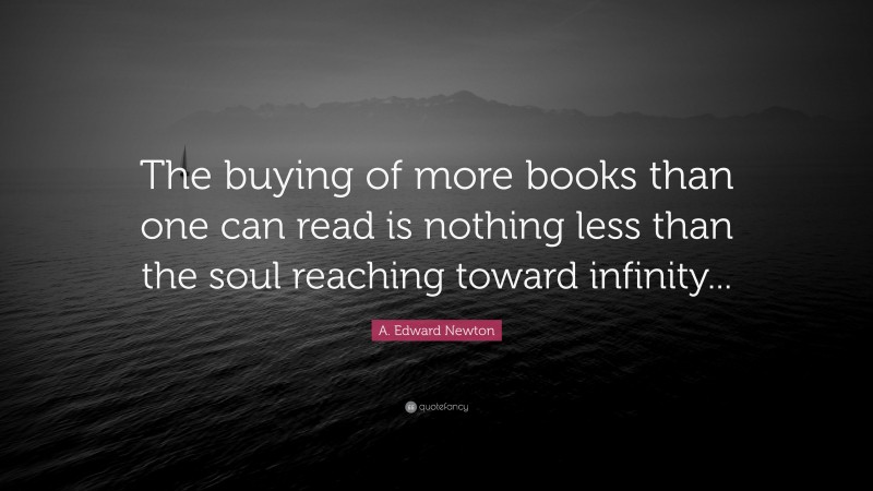 A. Edward Newton Quote: “The buying of more books than one can read is nothing less than the soul reaching toward infinity...”