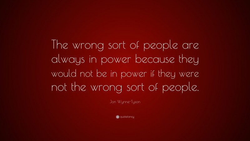 Jon Wynne-Tyson Quote: “The wrong sort of people are always in power because they would not be in power if they were not the wrong sort of people.”