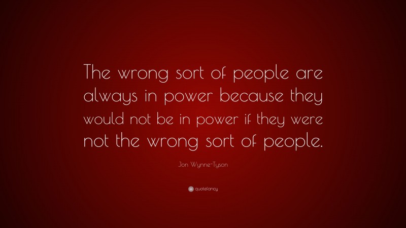 Jon Wynne-Tyson Quote: “The wrong sort of people are always in power because they would not be in power if they were not the wrong sort of people.”